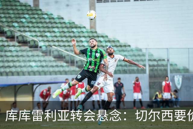 库库雷利亚转会悬念：切尔西要价高，巴萨马竞动作迟缓？